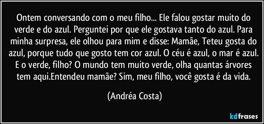 Ontem conversando com o meu filho... Ele falou gostar muito do verde e do  azul. Perguntei por que ele gostava tanto do azul. Para minha surpresa, ele olhou para mim e disse: Mamãe, Teteu gosta do azul, porque tudo que gosto tem cor azul. O céu é azul, o mar é azul. E o verde, filho? O mundo tem muito verde, olha quantas árvores tem aqui.Entendeu mamãe? Sim, meu filho, você gosta é da vida. (Andréa Costa)