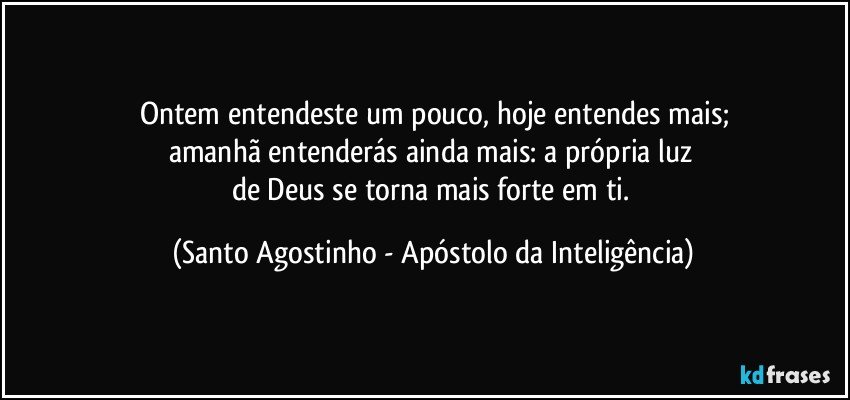 Ontem entendeste um pouco, hoje entendes mais;
amanhã entenderás ainda mais: a própria luz 
de Deus se torna mais forte em ti. (Santo Agostinho - Apóstolo da Inteligência)