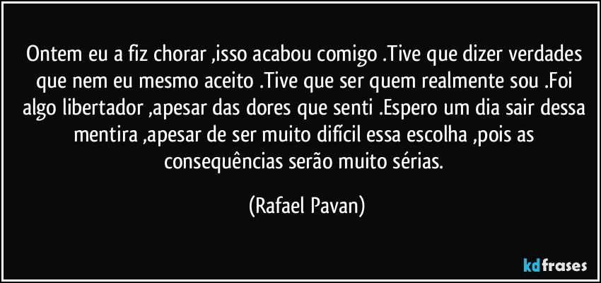 Ontem eu a fiz chorar ,isso acabou comigo .Tive que dizer verdades que nem eu mesmo aceito .Tive que ser quem realmente sou .Foi algo libertador ,apesar das dores que senti .Espero um dia sair dessa mentira ,apesar de ser muito difícil essa escolha ,pois as consequências serão muito sérias. (Rafael Pavan)