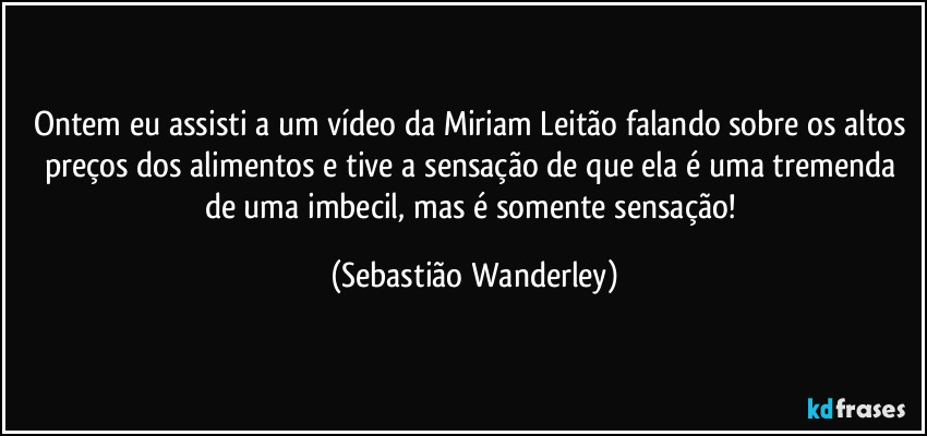 Ontem eu assisti a um vídeo da Miriam Leitão falando sobre os altos preços dos alimentos e tive a sensação de que ela é uma tremenda de uma imbecil, mas é somente sensação! (Sebastião Wanderley)