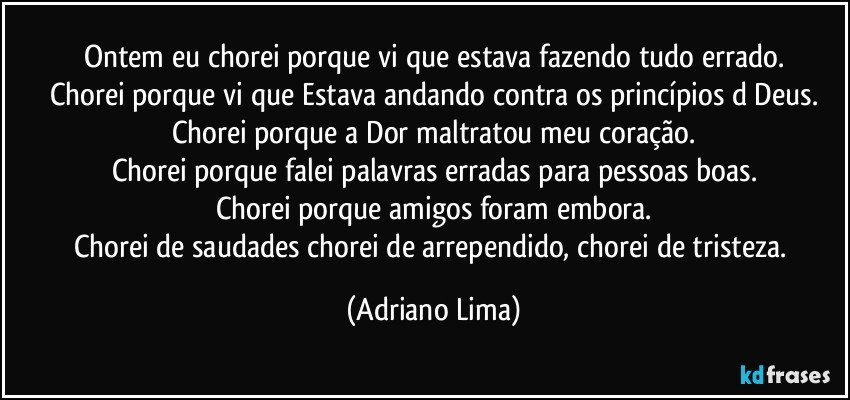 Ontem eu chorei porque vi que estava fazendo tudo errado.
Chorei porque vi que Estava andando contra os princípios d Deus.
Chorei porque a Dor maltratou meu coração.
Chorei porque falei palavras erradas para pessoas boas.
Chorei porque amigos foram embora.
Chorei de saudades chorei de arrependido, chorei de tristeza. (Adriano Lima)