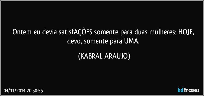 Ontem eu devia satisfAÇÕES somente para duas mulheres; HOJE, devo, somente para UMA. (KABRAL ARAUJO)