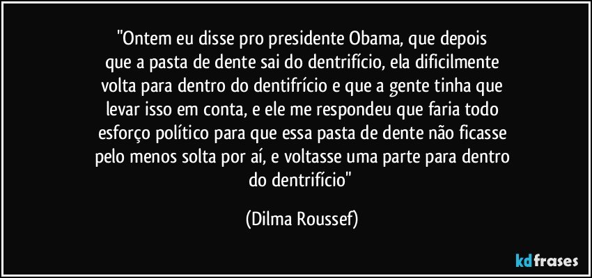 "Ontem eu disse pro presidente Obama, que depois
que a pasta de dente sai do dentrifício, ela dificilmente
volta para dentro do dentifrício e que a gente tinha que
levar isso em conta, e ele me respondeu que faria todo
esforço político para que essa pasta de dente não ficasse
pelo menos solta por aí, e voltasse uma parte para dentro
do dentrifício" (Dilma Roussef)
