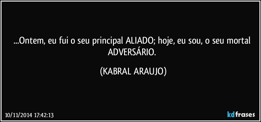 ...Ontem, eu fui o seu principal ALIADO; hoje, eu sou, o seu mortal ADVERSÁRIO. (KABRAL ARAUJO)