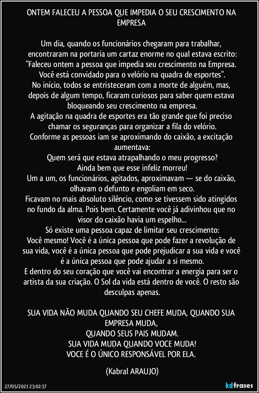 ONTEM FALECEU A PESSOA QUE IMPEDIA O SEU CRESCIMENTO NA EMPRESA 

Um dia, quando os funcionários chegaram para trabalhar, encontraram na portaria um cartaz enorme no qual estava escrito:
"Faleceu ontem a pessoa que impedia seu crescimento na Empresa. Você está convidado para o velório na quadra de esportes".
No início, todos se entristeceram com a morte de alguém, mas, depois de algum tempo, ficaram curiosos para saber quem estava bloqueando seu crescimento na empresa.
A agitação na quadra de esportes era tão grande que foi preciso chamar os seguranças para organizar a fila do velório.
Conforme as pessoas iam se aproximando do caixão, a excitação aumentava:
Quem será que estava atrapalhando o meu progresso?
Ainda bem que esse infeliz morreu!
Um a um, os funcionários, agitados, aproximavam — se do caixão, olhavam o defunto e engoliam em seco.
Ficavam no mais absoluto silêncio, como se tivessem sido atingidos no fundo da alma. Pois bem. Certamente você já adivinhou que no visor do caixão havia um espelho...
Só existe uma pessoa capaz de limitar seu crescimento:
Você mesmo! Você é a única pessoa que pode fazer a revolução de sua vida, você é a única pessoa que pode prejudicar a sua vida e você é a única pessoa que pode ajudar a si mesmo.
E dentro do seu coração que você vai encontrar a energia para ser o artista da sua criação. O Sol da vida está dentro de você. O resto são desculpas apenas.

SUA VIDA NÃO MUDA QUANDO SEU CHEFE MUDA, QUANDO SUA EMPRESA MUDA, 
QUANDO SEUS PAIS MUDAM.
SUA VIDA MUDA QUANDO VOCE MUDA!
VOCE É O ÚNICO RESPONSÁVEL POR ELA. (KABRAL ARAUJO)