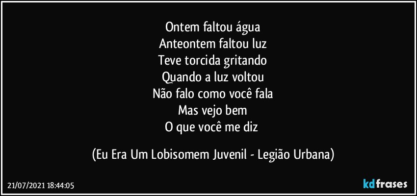 Ontem faltou água
Anteontem faltou luz
Teve torcida gritando
Quando a luz voltou
Não falo como você fala
Mas vejo bem
O que você me diz (Eu Era Um Lobisomem Juvenil - Legião Urbana)