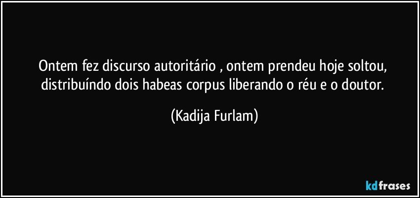 Ontem fez discurso  autoritário  , ontem prendeu hoje soltou,  distribuíndo  dois  habeas  corpus    liberando o réu e o doutor. (Kadija Furlam)