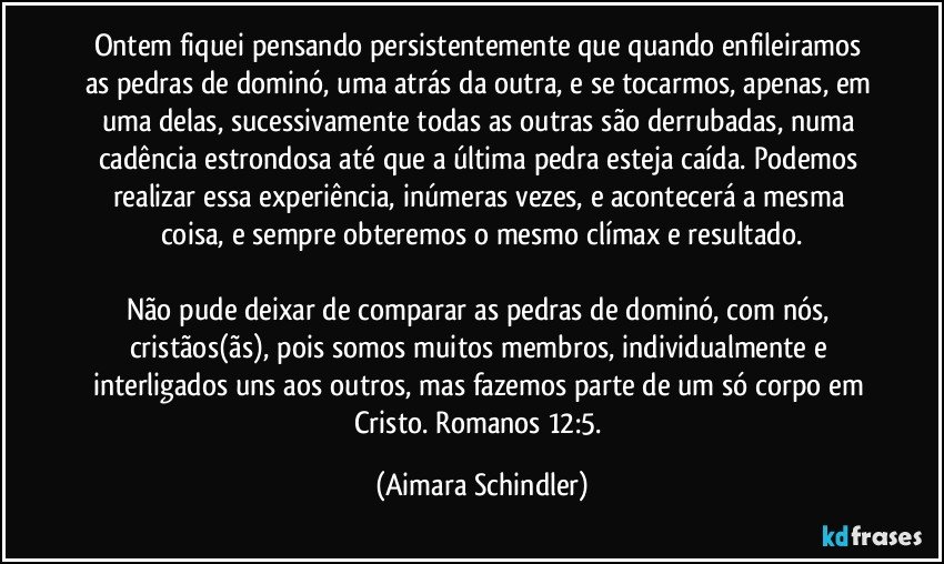 Ontem fiquei pensando persistentemente que quando enfileiramos as pedras de dominó, uma atrás da outra, e se tocarmos, apenas, em uma delas, sucessivamente todas as outras são derrubadas, numa cadência estrondosa até que a última pedra esteja caída. Podemos realizar essa experiência, inúmeras vezes,  e acontecerá a mesma coisa, e sempre obteremos o mesmo clímax e resultado.

Não pude deixar de comparar as pedras de dominó, com nós, cristãos(ãs), pois somos muitos membros, individualmente e  interligados uns aos outros, mas fazemos parte de  um só corpo em Cristo. Romanos 12:5. (Aimara Schindler)