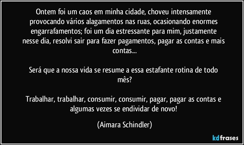 Ontem foi um caos em minha cidade, choveu intensamente provocando vários alagamentos nas ruas, ocasionando enormes engarrafamentos; foi um  dia estressante para mim, justamente nesse dia, resolvi sair para fazer pagamentos, pagar as contas e mais contas...

Será que a nossa vida se resume a essa estafante rotina de todo mês?

Trabalhar, trabalhar, consumir, consumir, pagar, pagar as contas e algumas vezes se endividar de novo! (Aimara Schindler)