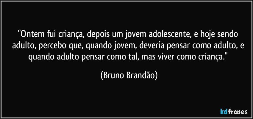 "Ontem fui criança, depois um jovem adolescente, e hoje sendo adulto, percebo que, quando jovem, deveria pensar como adulto, e quando adulto pensar como tal, mas viver como criança." (Bruno Brandão)