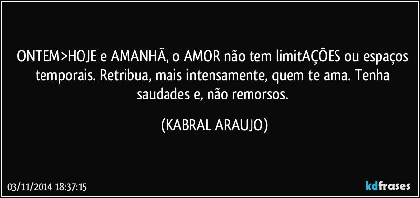 ONTEM>HOJE e AMANHÃ, o AMOR não tem limitAÇÕES ou espaços temporais. Retribua, mais intensamente, quem te ama. Tenha saudades e, não remorsos. (KABRAL ARAUJO)