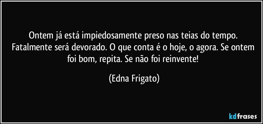 Ontem já está impiedosamente preso nas teias do tempo. Fatalmente será devorado. O que conta é o hoje, o agora. Se ontem foi bom, repita. Se não foi reinvente! (Edna Frigato)