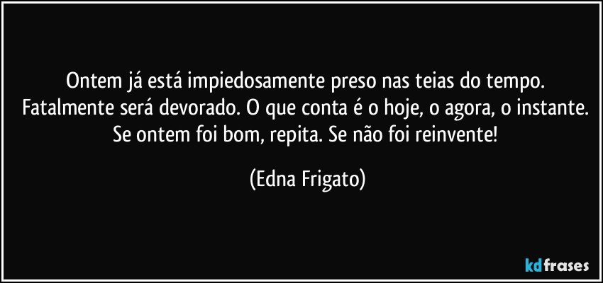 Ontem já está impiedosamente preso nas teias do tempo. Fatalmente será devorado. O que conta é o hoje, o agora, o instante. Se ontem foi bom, repita. Se não foi reinvente! (Edna Frigato)