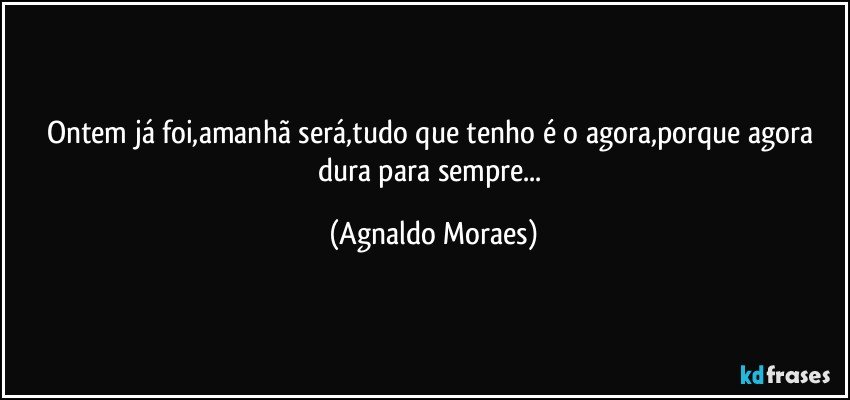 Ontem já foi,amanhã será,tudo que tenho é o agora,porque agora dura para sempre... (Agnaldo Moraes)