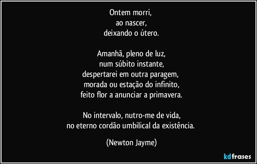 Ontem morri, 
ao nascer,
deixando o útero.

Amanhã, pleno de luz,
num súbito instante,
despertarei em outra paragem, 
morada ou estação do infinito,
feito flor a anunciar a primavera.

No intervalo, nutro-me de vida,
no eterno cordão umbilical da existência. (Newton Jayme)