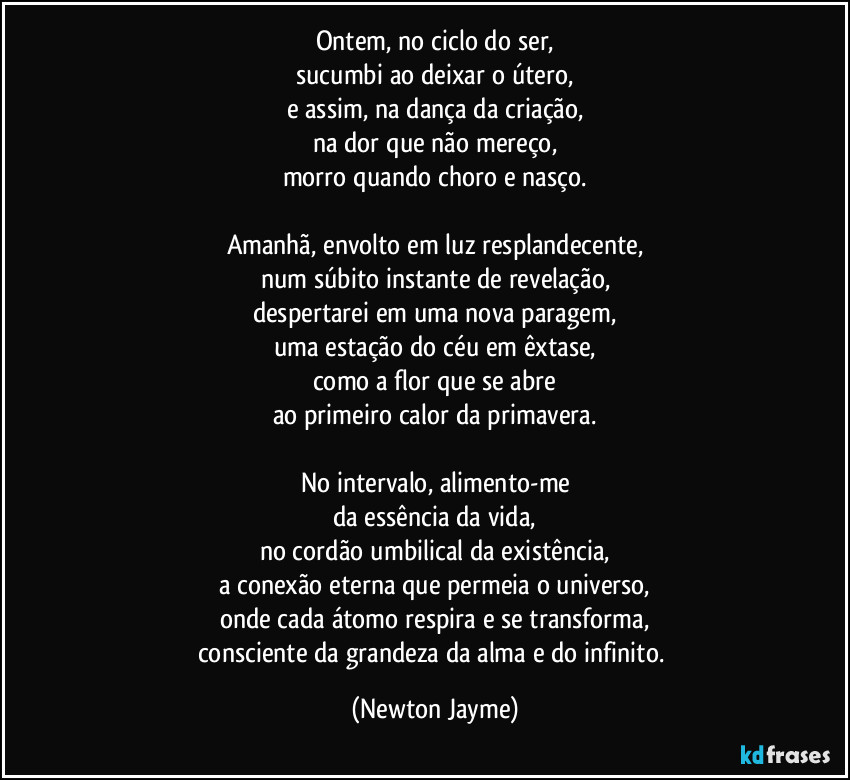 Ontem, no ciclo do ser,
sucumbi ao deixar o útero,
e assim, na dança da criação,
na dor que não mereço,
morro quando choro e nasço.

Amanhã, envolto em luz resplandecente,
num súbito instante de revelação,
despertarei em uma nova paragem,
uma estação do céu em êxtase,
como a flor que se abre
ao primeiro calor da primavera.

No intervalo, alimento-me
da essência da vida,
no cordão umbilical da existência,
a conexão eterna que permeia o universo,
onde cada átomo respira e se transforma,
consciente da grandeza da alma e do infinito. (Newton Jayme)