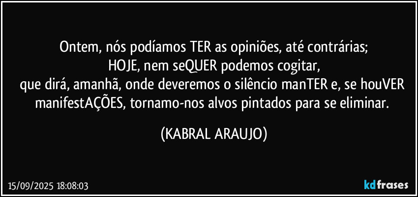 Ontem, nós podíamos TER as opiniões, até contrárias;
HOJE, nem seQUER podemos cogitar,
que dirá, amanhã, onde deveremos o silêncio manTER e, se houVER manifestAÇÕES, tornamo-nos alvos pintados para se eliminar. (KABRAL ARAUJO)