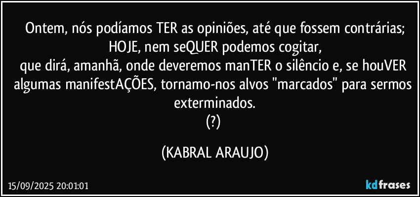 Ontem, nós podíamos TER as opiniões, até que fossem contrárias;
HOJE, nem seQUER podemos cogitar,
que dirá, amanhã, onde deveremos manTER o silêncio e, se houVER algumas manifestAÇÕES, tornamo-nos alvos "marcados" para sermos exterminados.
(?) (KABRAL ARAUJO)