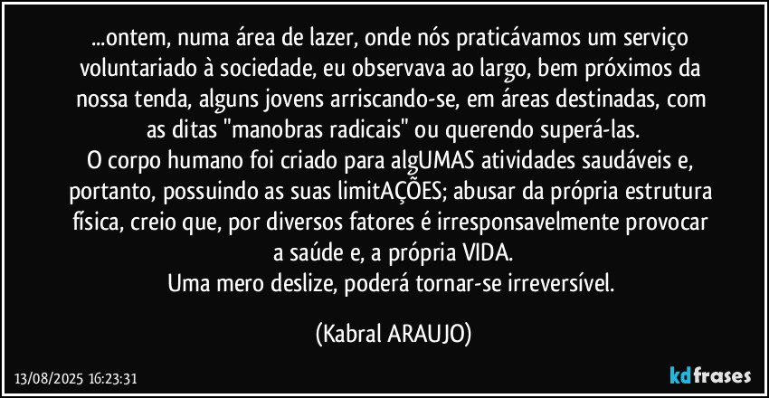 ...ontem, numa área de lazer, onde nós praticávamos um serviço voluntariado à sociedade, eu observava ao largo, bem próximos da nossa tenda, alguns jovens arriscando-se, em áreas destinadas, com as ditas "manobras radicais" ou querendo superá-las.
O corpo humano foi criado para algUMAS atividades saudáveis e, portanto, possuindo as suas limitAÇÕES; abusar da própria estrutura física, creio que, por diversos fatores é irresponsavelmente provocar a saúde e, a própria VIDA.
Uma mero deslize, poderá tornar-se irreversível. (KABRAL ARAUJO)