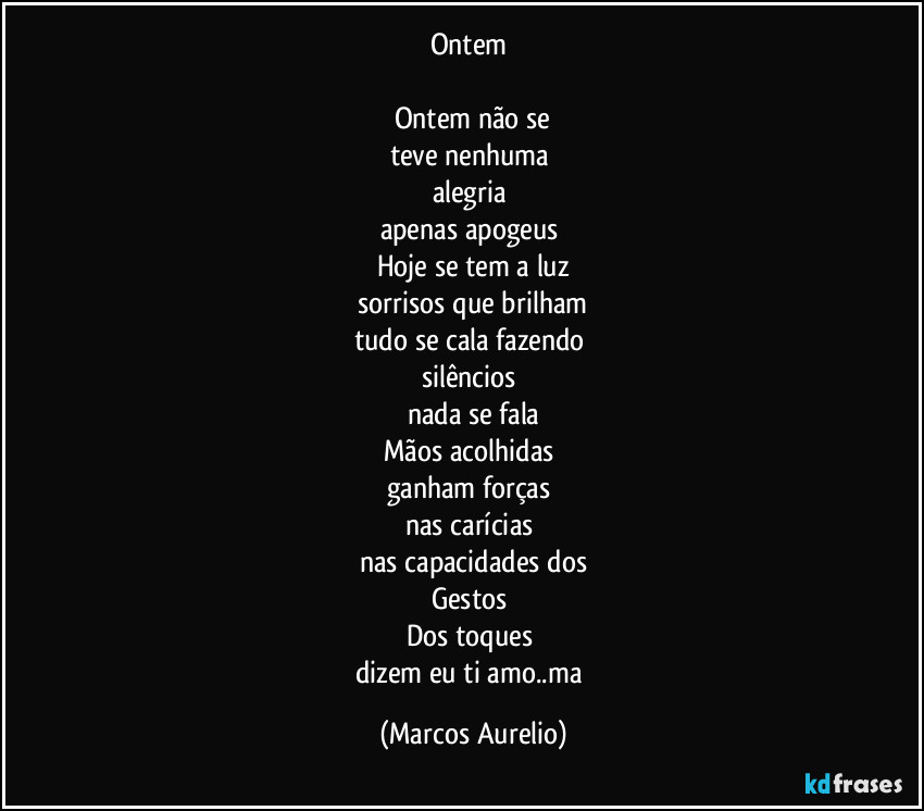 Ontem 

Ontem não se
teve nenhuma 
alegria 
apenas apogeus 
Hoje se tem a luz
sorrisos que brilham
tudo se cala fazendo 
silêncios 
nada se fala
Mãos acolhidas 
ganham forças 
nas carícias 
nas capacidades dos
Gestos 
Dos toques 
dizem eu ti amo..ma (Marcos Aurelio)