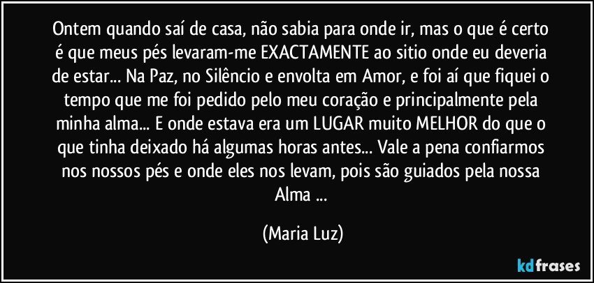 Ontem quando saí de casa, não sabia para onde ir, mas o que é certo é que meus pés levaram-me EXACTAMENTE ao sitio onde eu deveria de estar... Na Paz, no Silêncio e envolta em Amor, e foi aí que fiquei o tempo que me foi pedido pelo meu coração e principalmente pela minha alma... E onde estava era um LUGAR muito MELHOR do que o que tinha deixado há algumas horas antes... Vale a pena confiarmos nos nossos pés e onde eles nos levam, pois são guiados pela nossa Alma ... (Maria Luz)