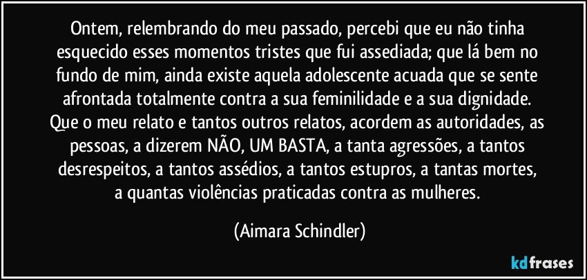 Ontem, relembrando do meu passado, percebi que eu não tinha esquecido esses momentos tristes que fui assediada; que lá bem no fundo de mim, ainda existe aquela adolescente acuada que se sente afrontada totalmente contra a sua feminilidade e  a sua dignidade. Que o meu relato e tantos outros relatos, acordem as autoridades, as pessoas, a dizerem  NÃO, UM BASTA,  a tanta agressões, a tantos desrespeitos, a tantos assédios, a tantos estupros, a tantas mortes,  a quantas violências praticadas contra as mulheres. (Aimara Schindler)