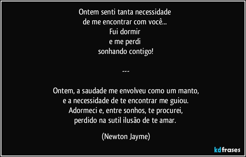 Ontem senti tanta necessidade 
de me encontrar com você... 
Fui dormir 
e me perdi 
sonhando contigo!

---

Ontem, a saudade me envolveu como um manto,
e a necessidade de te encontrar me guiou.
Adormeci e, entre sonhos, te procurei,
perdido na sutil ilusão de te amar. (Newton Jayme)