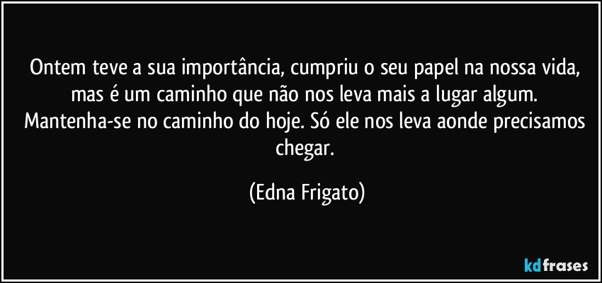 Ontem teve a sua importância, cumpriu o seu papel na nossa vida, mas é um caminho que não nos leva mais a lugar algum. Mantenha-se no caminho do hoje. Só ele nos leva aonde precisamos chegar. (Edna Frigato)