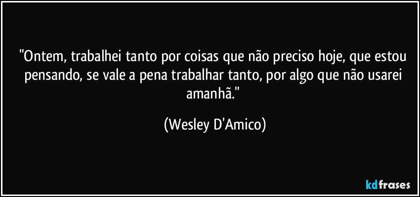 "Ontem, trabalhei tanto por coisas que não preciso hoje, que estou pensando, se vale a pena trabalhar tanto, por algo que não usarei amanhã." (Wesley D'Amico)