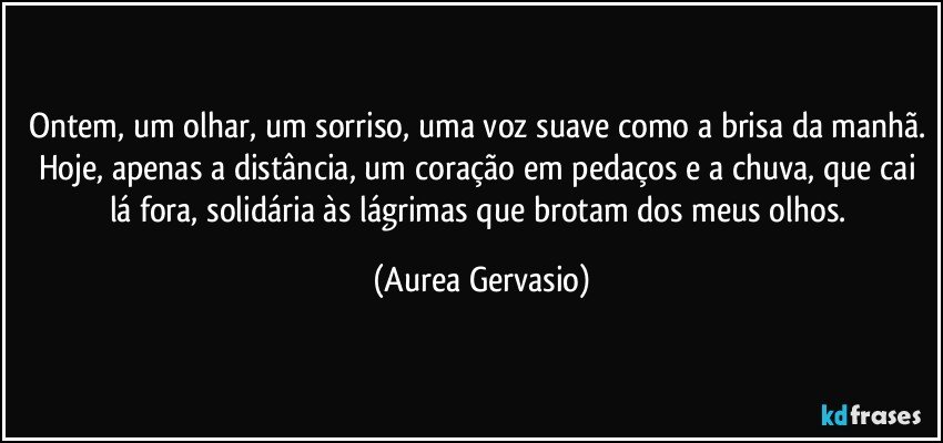 Ontem, um olhar, um sorriso, uma voz suave como a brisa da manhã. Hoje, apenas a distância, um coração em pedaços e a chuva, que cai lá fora, solidária às lágrimas que brotam dos meus olhos. (Aurea Gervasio)