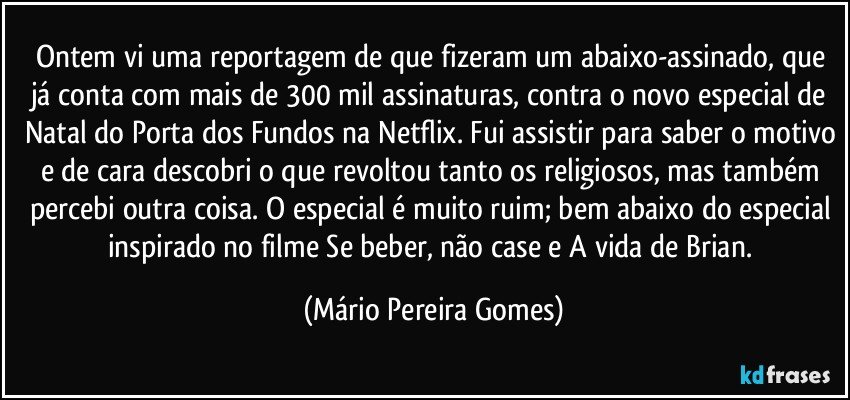 Ontem vi uma reportagem de que fizeram um abaixo-assinado, que já conta com mais de 300 mil assinaturas, contra o novo especial de Natal do Porta dos Fundos na Netflix. Fui assistir para saber o motivo e de cara descobri o que revoltou tanto os religiosos, mas também percebi outra coisa. O especial é muito ruim; bem abaixo do especial inspirado no filme Se beber, não case e A vida de Brian. (Mário Pereira Gomes)