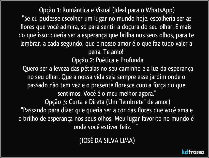 Opção 1: Romântica e Visual (Ideal para o WhatsApp)
​"Se eu pudesse escolher um lugar no mundo hoje, escolheria ser as flores que você admira, só para sentir a doçura do seu olhar. E mais do que isso: queria ser a esperança que brilha nos seus olhos, para te lembrar, a cada segundo, que o nosso amor é o que faz tudo valer a pena. Te amo!"
​Opção 2: Poética e Profunda
​"Quero ser a leveza das pétalas no seu caminho e a luz da esperança no seu olhar. Que a nossa vida seja sempre esse jardim onde o passado não tem vez e o presente floresce com a força do que sentimos. Você é o meu melhor agora."
​Opção 3: Curta e Direta (Um "lembrete" de amor)
​"Passando para dizer que queria ser a cor das flores que você ama e o brilho de esperança nos seus olhos. Meu lugar favorito no mundo é onde você estiver feliz. ❤️" (JOSÉ DA SILVA LIMA)