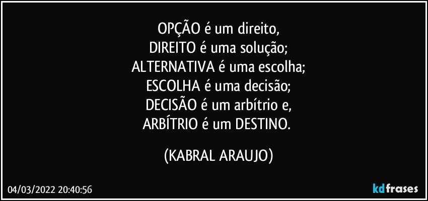 OPÇÃO é um direito,
DIREITO é uma solução;
ALTERNATIVA é uma escolha;
ESCOLHA é uma decisão;
DECISÃO é um arbítrio e,
ARBÍTRIO é um DESTINO. (KABRAL ARAUJO)