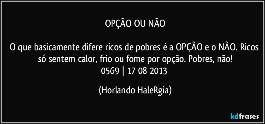 OPÇÃO OU NÃO

O que basicamente difere ricos de pobres é a OPÇÃO e o NÃO. Ricos só sentem calor, frio ou fome por opção. Pobres, não!
0569 | 17/08/2013 (Horlando HaleRgia)