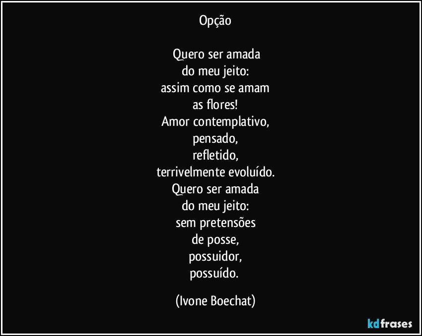 Opção

 Quero ser amada
do meu jeito:
assim como se amam
as flores!
Amor contemplativo,
pensado,
refletido,
terrivelmente evoluído.
Quero ser amada
do meu jeito:
sem pretensões
de posse,
possuidor,
possuído. (Ivone Boechat)