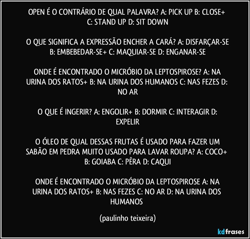 OPEN É O CONTRÁRIO DE QUAL PALAVRA?  A: PICK UP  B: CLOSE+  C: STAND UP  D: SIT DOWN

 O QUE SIGNIFICA A EXPRESSÃO ENCHER A CARÁ?  A: DISFARÇAR-SE  B: EMBEBEDAR-SE+  C: MAQUIAR-SE  D: ENGANAR-SE

 ONDE É ENCONTRADO O MICRÓBIO DA LEPTOSPIROSE?  A: NA URINA DOS RATOS+  B: NA URINA DOS HUMANOS C: NAS FEZES  D: NO AR

 O QUE É INGERIR?  A: ENGOLIR+  B: DORMIR  C:  INTERAGIR  D: EXPELIR

 O ÓLEO DE QUAL DESSAS FRUTAS É USADO PARA FAZER UM SABÃO EM PEDRA MUITO USADO PARA LAVAR ROUPA?  A: COCO+  B: GOIABA  C: PÊRA  D: CAQUI

 ONDE É ENCONTRADO O MICRÓBIO DA LEPTOSPIROSE  A: NA URINA DOS RATOS+  B: NAS FEZES  C: NO AR  D: NA URINA DOS HUMANOS (paulinho teixeira)