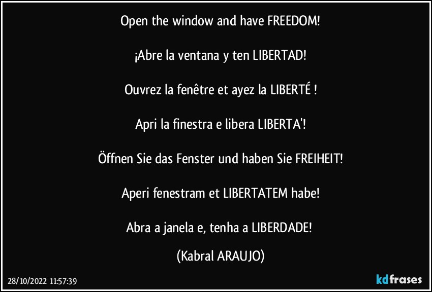 Open the window and have FREEDOM!

¡Abre la ventana y ten LIBERTAD!

Ouvrez la fenêtre et ayez la LIBERTÉ !

Apri la finestra e libera LIBERTA'!

Öffnen Sie das Fenster und haben Sie FREIHEIT!

Aperi fenestram et LIBERTATEM habe!

Abra a janela e, tenha a LIBERDADE! (KABRAL ARAUJO)