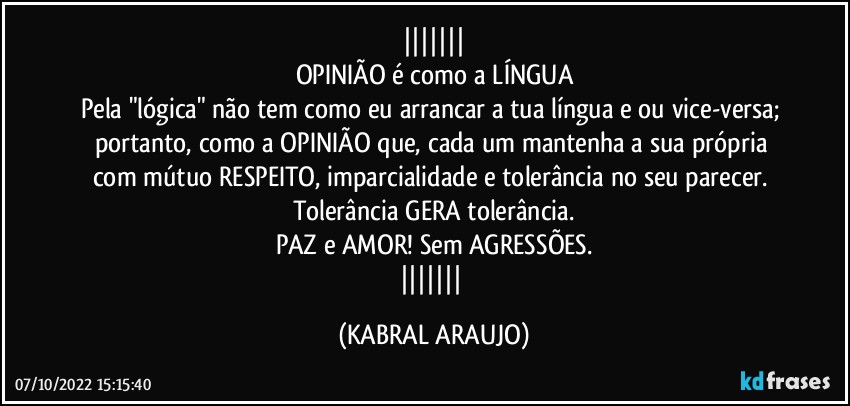 
OPINIÃO é como a LÍNGUA
Pela "lógica" não tem como eu arrancar a tua língua e/ou vice-versa; 
portanto, como a OPINIÃO que, cada um mantenha a sua própria com mútuo RESPEITO, imparcialidade e tolerância no seu parecer. 
Tolerância GERA tolerância.
PAZ e AMOR!  Sem AGRESSÕES.
 (KABRAL ARAUJO)