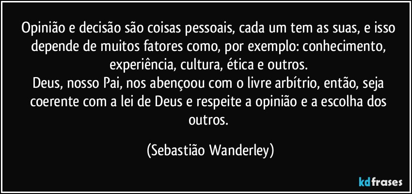 Opinião e decisão são coisas pessoais, cada um tem as suas, e isso depende de muitos fatores como, por exemplo: conhecimento, experiência, cultura, ética e outros. 
Deus, nosso Pai, nos abençoou com o livre arbítrio, então, seja coerente com a lei de Deus e respeite a opinião e a escolha dos outros. (Sebastião Wanderley)