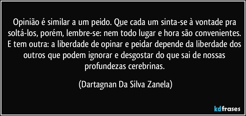 Opinião é similar a um peido. Que cada um sinta-se à vontade pra soltá-los, porém, lembre-se: nem todo lugar e hora são convenientes. E tem outra: a liberdade de opinar e peidar depende da liberdade dos outros que podem ignorar e desgostar do que sai de nossas profundezas cerebrinas. (Dartagnan Da Silva Zanela)