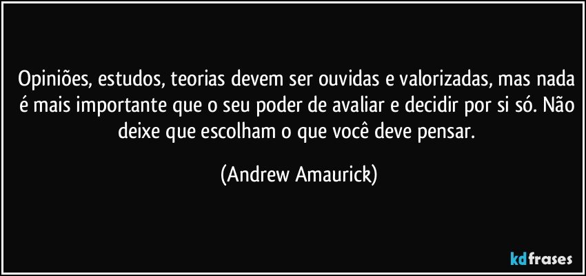 Opiniões, estudos, teorias devem ser ouvidas e valorizadas, mas nada é mais importante que o seu poder de avaliar e decidir por si só. Não deixe que escolham o que você deve pensar. (Andrew Amaurick)