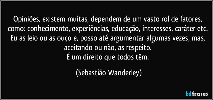 Opiniões, existem muitas, dependem de um vasto rol de fatores, como: conhecimento, experiências, educação, interesses, caráter etc. 
Eu as leio ou as ouço e, posso até argumentar algumas vezes, mas, aceitando ou não, as respeito. 
É um direito que todos têm. (Sebastião Wanderley)