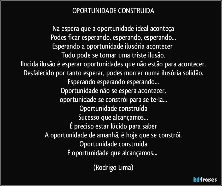 OPORTUNIDADE CONSTRUIDA

Na espera que a oportunidade ideal aconteça
Podes ficar esperando, esperando, esperando...
Esperando a oportunidade ilusória acontecer 
Tudo pode se tornar uma triste ilusão.
Ilucida ilusão é esperar oportunidades que não estão para acontecer.
Desfalecido por tanto esperar, podes morrer numa ilusória solidão.
Esperando esperando esperando...
Oportunidade não se espera acontecer,
oportunidade se constrói para se te-la...
Oportunidade construída
Sucesso que alcançamos...
É preciso estar lúcido para saber
A oportunidade de amanhã, é hoje que se constrói.
Oportunidade construída
É oportunidade que alcançamos... (Rodrigo Lima)