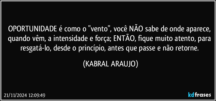 OPORTUNIDADE é como o "vento", você NÃO sabe de onde aparece, quando vêm, a intensidade e força; ENTÃO, fique muito atento, para resgatá-lo, desde o princípio, antes que passe e não retorne. (KABRAL ARAUJO)