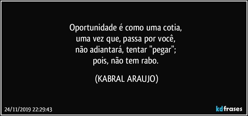 Oportunidade é como uma cotia, 
uma vez que, passa por você, 
não adiantará, tentar "pegar"; 
pois, não tem rabo. (KABRAL ARAUJO)