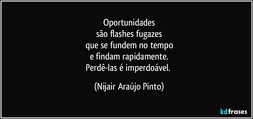 Oportunidades
são flashes fugazes
que se fundem no tempo
e findam rapidamente.
Perdê-las é imperdoável. (Nijair Araújo Pinto)