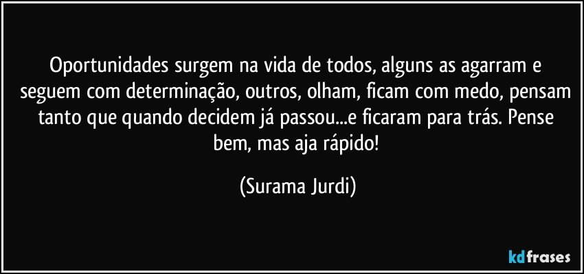 Oportunidades surgem na vida de todos, alguns as agarram e seguem com determinação, outros, olham, ficam com medo, pensam tanto que quando decidem já passou...e ficaram para trás. Pense bem, mas aja rápido! (Surama Jurdi)