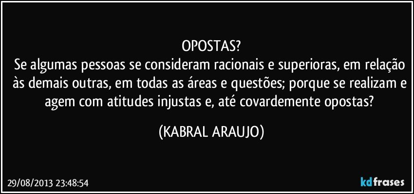 OPOSTAS?
Se algumas pessoas se consideram racionais e superioras, em relação às demais outras, em todas as áreas e questões; porque se realizam e agem com atitudes injustas e, até covardemente opostas? (KABRAL ARAUJO)