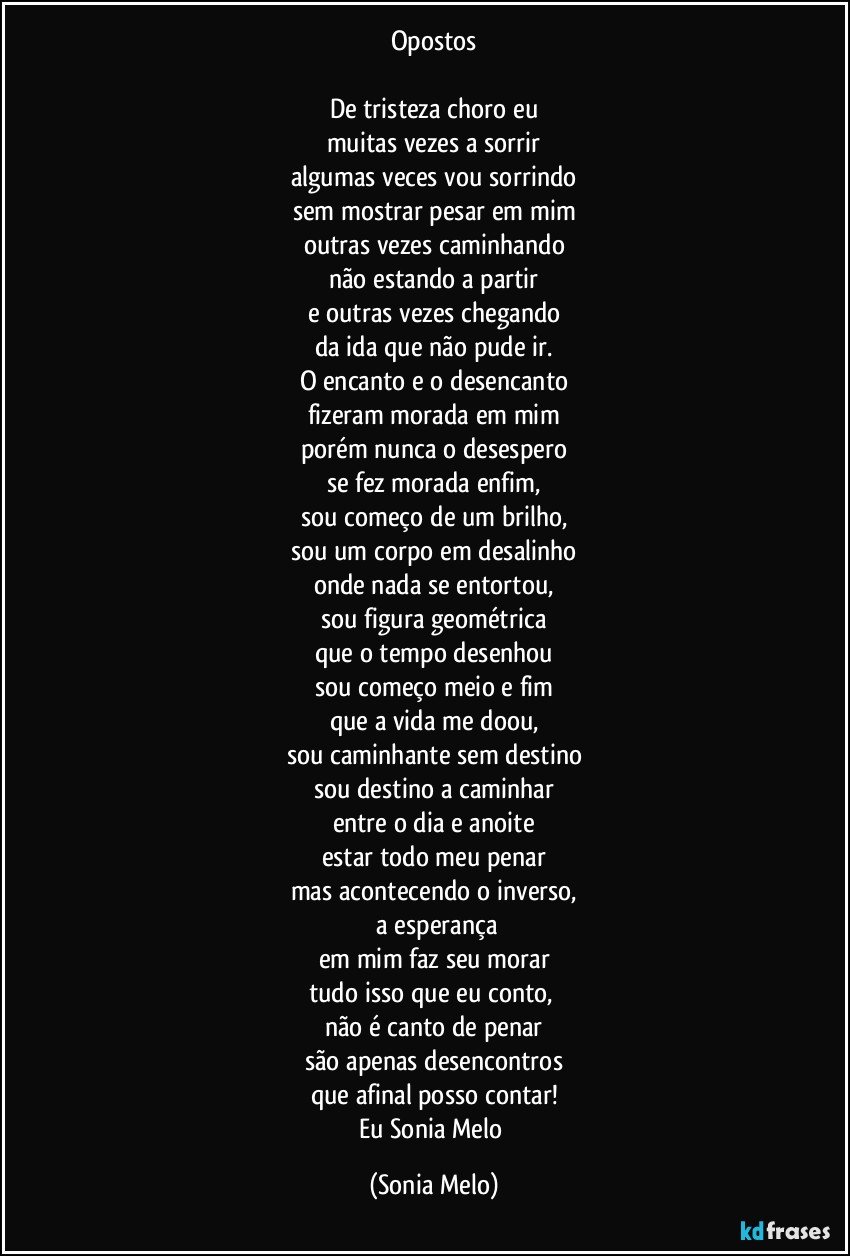 Opostos

De tristeza choro eu
muitas vezes a sorrir
algumas veces vou sorrindo
sem mostrar pesar em mim
outras vezes caminhando
não estando a partir
e outras vezes chegando
da ida que não pude ir.
O encanto e o desencanto
fizeram morada em mim
porém nunca o desespero
se fez morada enfim,
sou começo de um brilho,
sou um corpo em desalinho
onde nada se entortou,
sou figura geométrica
que o tempo desenhou
sou começo meio e fim
que a vida me doou,
sou caminhante sem destino
sou destino a caminhar
entre o dia e anoite
estar todo meu penar
mas acontecendo o inverso,
 a esperança
em mim faz seu morar
tudo isso que eu conto, 
não é canto de penar
são apenas desencontros
que afinal posso contar!
Eu Sonia Melo (Sonia Melo)