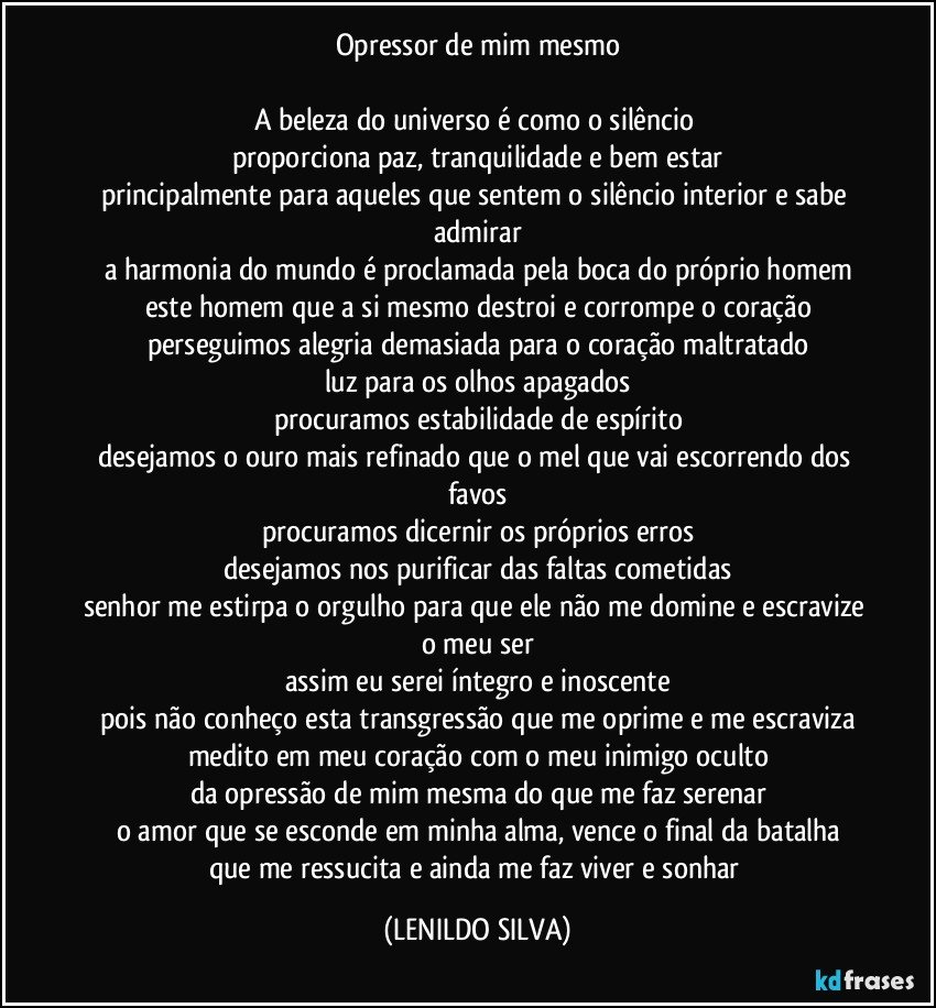 Opressor de mim mesmo

A beleza do universo é como o silêncio 
proporciona paz, tranquilidade e bem estar
principalmente para aqueles que sentem o silêncio interior e sabe admirar
a harmonia do mundo é proclamada pela boca do próprio homem
este homem que a si mesmo destroi e corrompe o coração
perseguimos alegria demasiada para o coração maltratado
luz para os olhos apagados
procuramos estabilidade de espírito
desejamos o ouro mais refinado que o mel que vai escorrendo dos favos
procuramos dicernir os próprios erros
desejamos nos purificar das faltas cometidas
senhor me estirpa o orgulho para que ele não me domine e escravize o meu ser
assim eu serei íntegro e inoscente
pois não conheço esta transgressão que me oprime e me escraviza
medito em meu coração com o meu inimigo oculto
da opressão de mim mesma do que me faz serenar
o amor que se esconde em minha alma, vence o final da batalha
que me ressucita e ainda me faz viver e sonhar (LENILDO SILVA)
